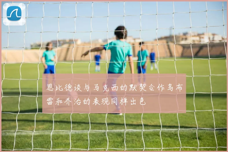 恩比德谈与马克西的默契合作乌布雷和乔治的表现同样出色