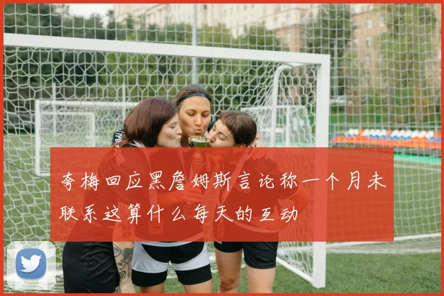 夸梅回应黑詹姆斯言论称一个月未联系这算什么每天的互动