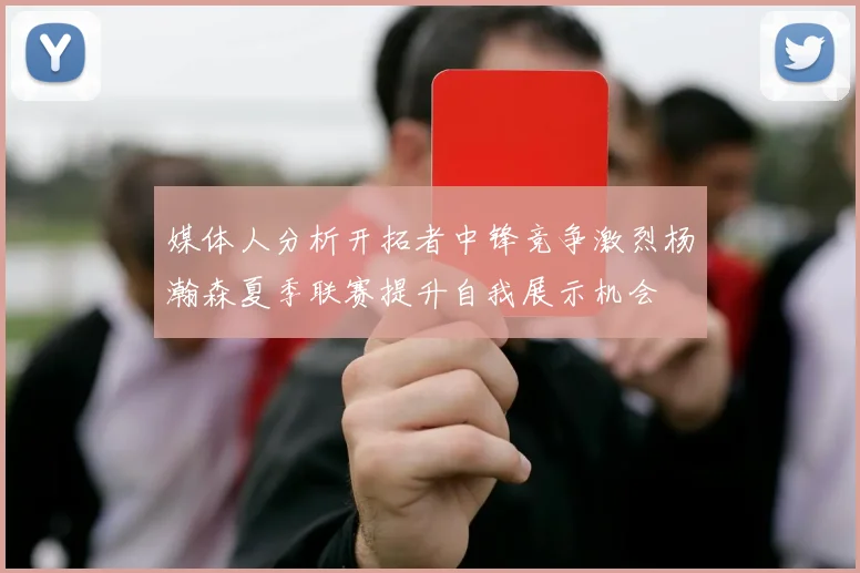 媒体人分析开拓者中锋竞争激烈杨瀚森夏季联赛提升自我展示机会