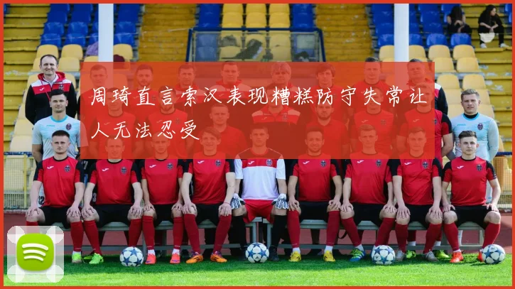 周琦直言索汉表现糟糕防守失常让人无法忍受