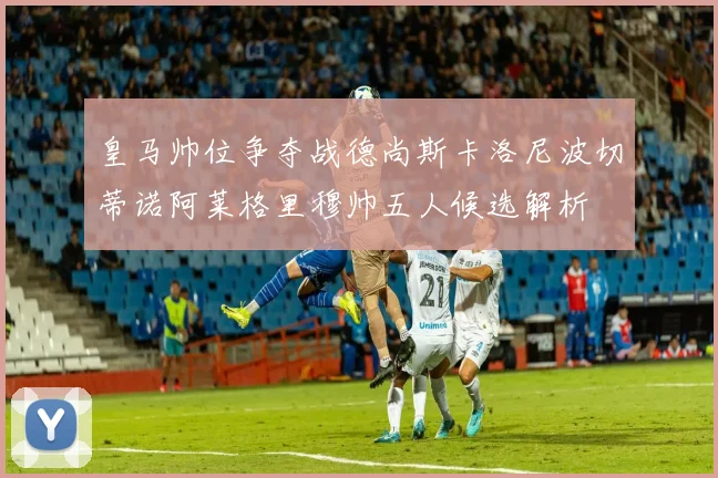 皇马帅位争夺战德尚斯卡洛尼波切蒂诺阿莱格里穆帅五人候选解析
