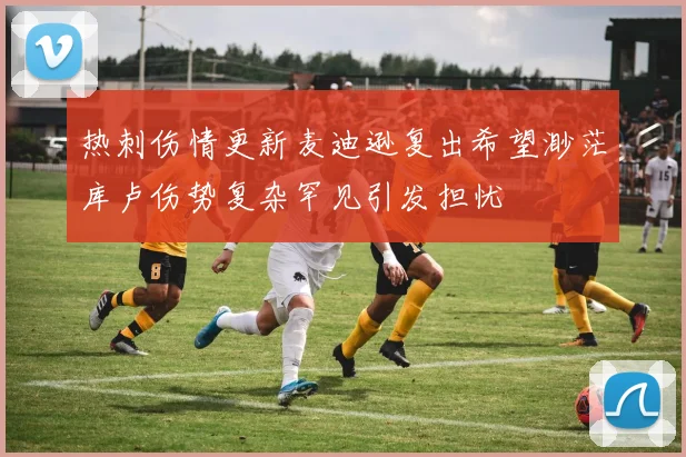热刺伤情更新麦迪逊复出希望渺茫库卢伤势复杂罕见引发担忧