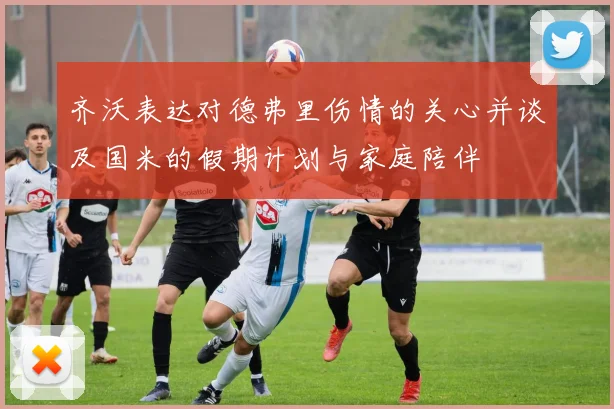 齐沃表达对德弗里伤情的关心并谈及国米的假期计划与家庭陪伴