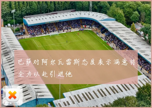 巴萨对阿尔瓦雷斯态度表示满意将全力以赴引进他