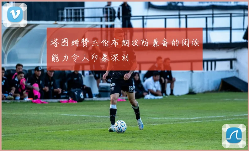 塔图姆赞杰伦布朗攻防兼备的阅读能力令人印象深刻