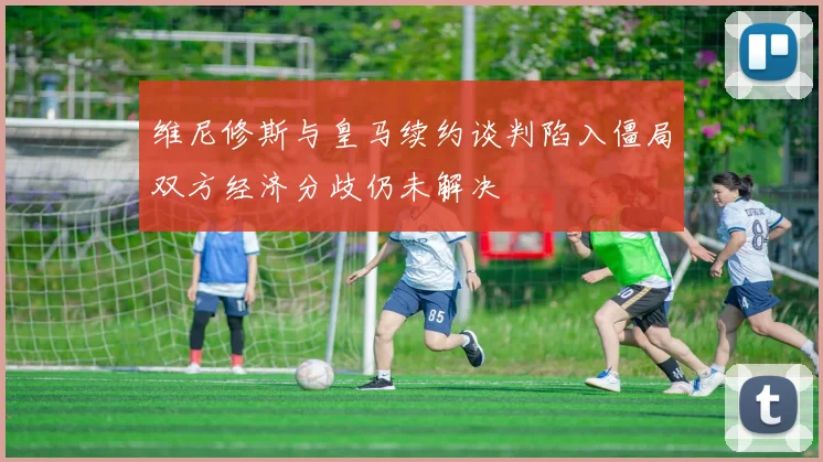 维尼修斯与皇马续约谈判陷入僵局双方经济分歧仍未解决