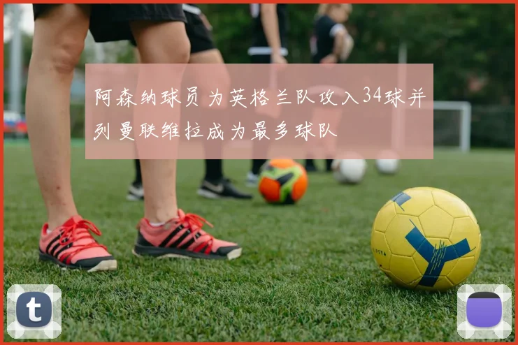 阿森纳球员为英格兰队攻入34球并列曼联维拉成为最多球队