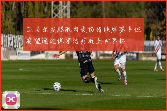 亚马尔左腿肌肉受伤将缺席赛季但有望通过保守治疗赶上世界杯