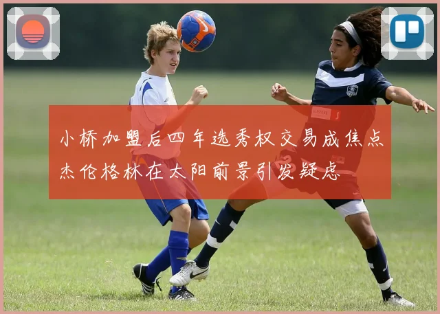 小桥加盟后四年选秀权交易成焦点杰伦格林在太阳前景引发疑虑