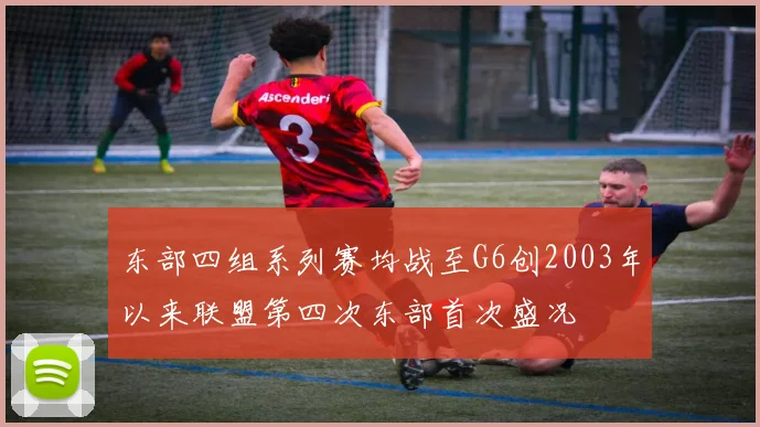东部四组系列赛均战至G6创2003年以来联盟第四次东部首次盛况