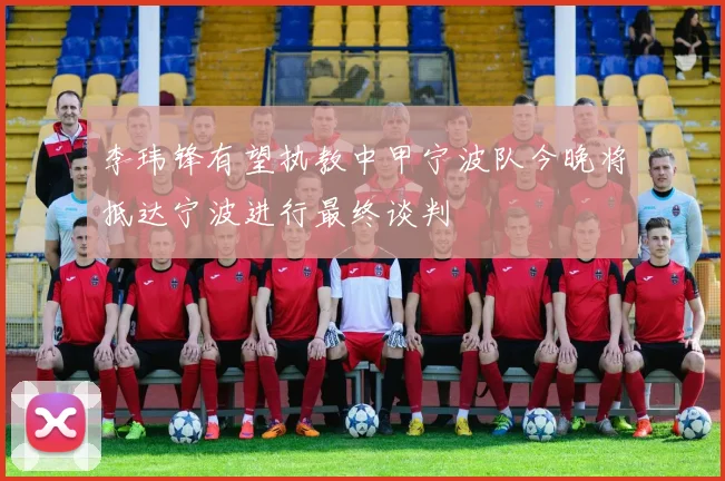 李玮锋有望执教中甲宁波队今晚将抵达宁波进行最终谈判