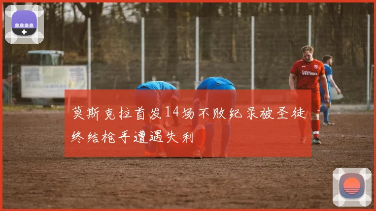 莫斯克拉首发14场不败纪录被圣徒终结枪手遭遇失利