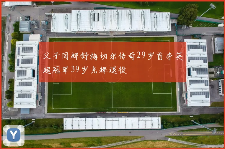 父子同辉舒梅切尔传奇29岁首夺英超冠军39岁光辉退役