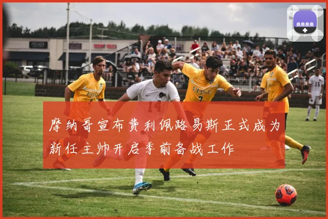 摩纳哥宣布费利佩路易斯正式成为新任主帅开启季前备战工作