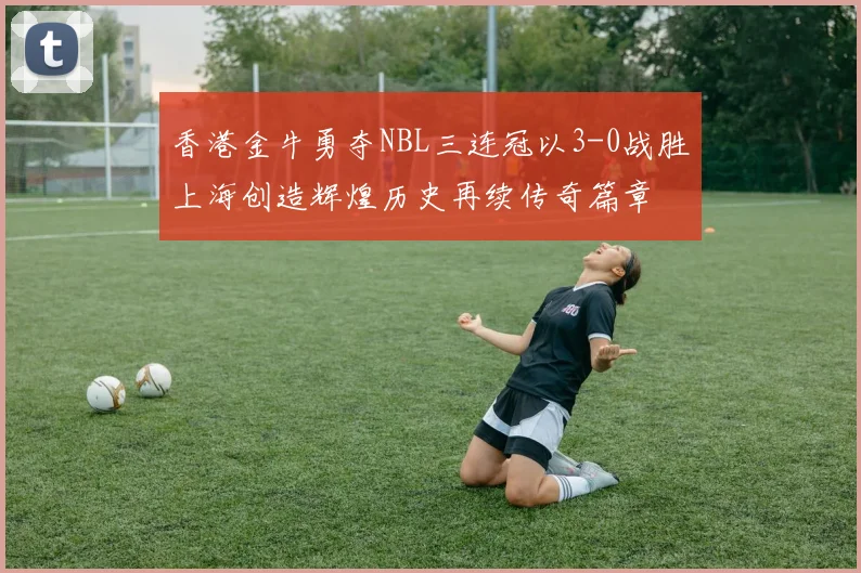 香港金牛勇夺NBL三连冠以3-0战胜上海创造辉煌历史再续传奇篇章