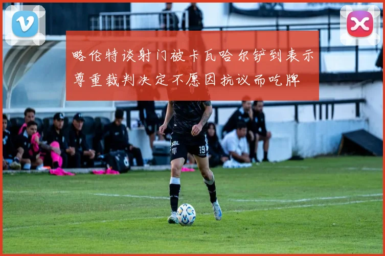 略伦特谈射门被卡瓦哈尔铲到表示尊重裁判决定不愿因抗议而吃牌