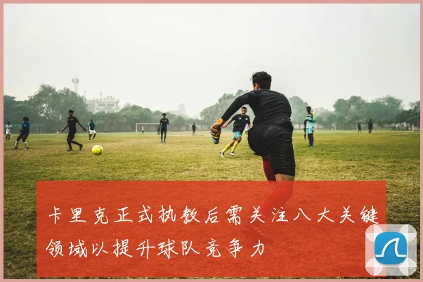 卡里克正式执教后需关注八大关键领域以提升球队竞争力
