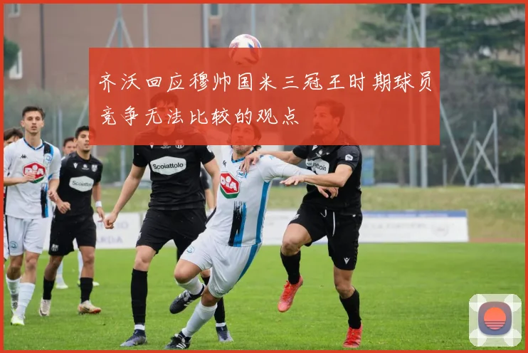 齐沃回应穆帅国米三冠王时期球员竞争无法比较的观点