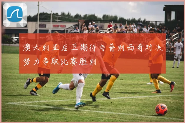 澳大利亚后卫期待与普利西奇对决努力争取比赛胜利