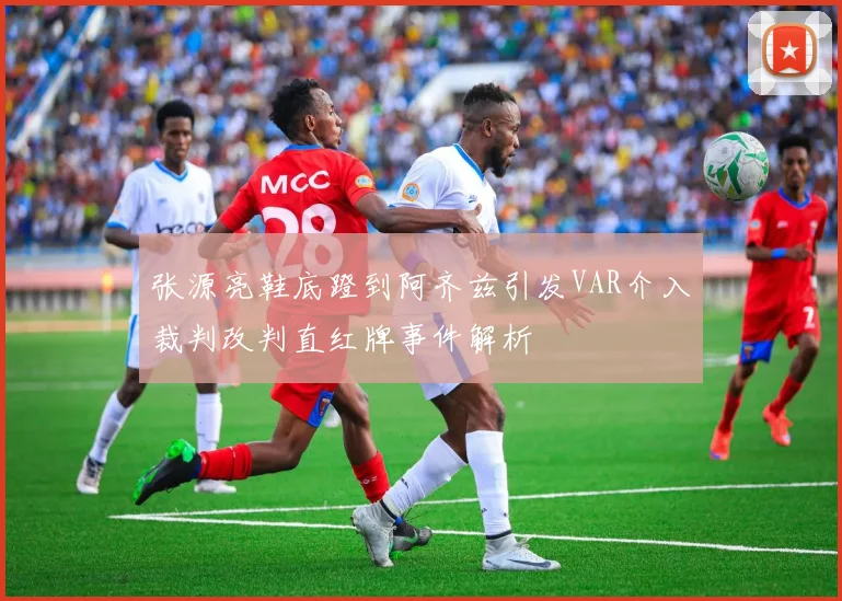 张源亮鞋底蹬到阿齐兹引发VAR介入裁判改判直红牌事件解析