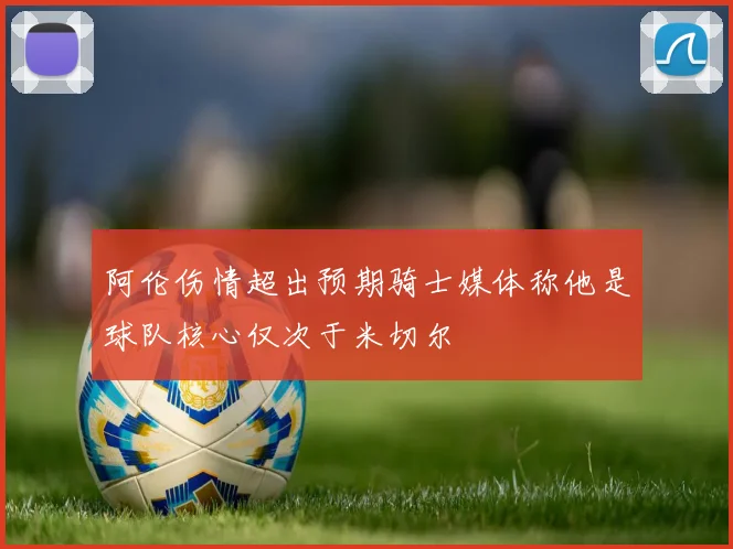 阿伦伤情超出预期骑士媒体称他是球队核心仅次于米切尔