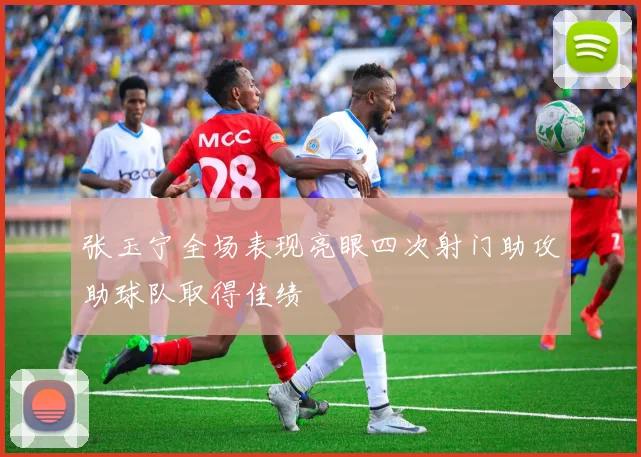 张玉宁全场表现亮眼四次射门助攻助球队取得佳绩