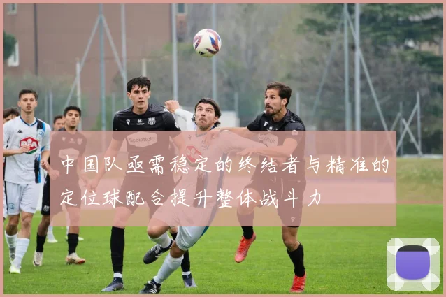 中国队亟需稳定的终结者与精准的定位球配合提升整体战斗力